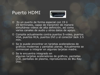Puerto HDMI
 Es un puerto de forma especial con 19 ó
  29 terminales, capaz de transmitir de manera
  simultánea videos de alta definición, así como
  varios canales de audio y otros datos de apoyo.
 Compite actualmente contra puertos S-video, puertos
  VGA, puertos RCA, puertos DVI y el conector Jack 3.5
  mm.
 Se le puede encontrar en tarjetas aceleradoras de
  gráficos modernas y pantallas planas. Actualmente se
  comienzan a integrar en algunas tarjetas madre.
 Se le encuentra integrado en
  algunas tarjetas aceleradoras de gráficos, pantallas
  LCD, pantallas de plasma, reproductores de Blu-Ray
  Disc.
 