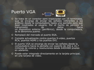 Puerto VGA
 Se trata de un conector semi trapezoidal con 15 terminales,
  que se encarga de enviar las señales referentes a los
  gráficos desde la computadora hasta una pantalla para que
  sean mostrados al usuario. Por el hecho de permitir la
  transmisión            de             datos           hacia
  un dispositivo externo (periférico), desde la computadora,
  se le denomina puerto.
 Remplazó del mercado al puerto EGA.
 Compite actualmente contra puertos S-video, puertos
  RCA, puertos HDMI y los puertos DVI.
 El puerto VGA se encarga de enviar las señales desde la
  computadora hacia la pantalla con soporte de 256 a 16.7
  millones de colores y resoluciones desde 640X480 píxeles
  en adelante.
 Puede estar integrado directamente en la tarjeta principal,
  en una tarjeta de video.
 