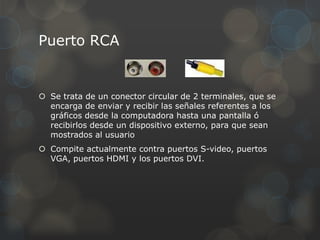 Puerto RCA


 Se trata de un conector circular de 2 terminales, que se
  encarga de enviar y recibir las señales referentes a los
  gráficos desde la computadora hasta una pantalla ó
  recibirlos desde un dispositivo externo, para que sean
  mostrados al usuario
 Compite actualmente contra puertos S-video, puertos
  VGA, puertos HDMI y los puertos DVI.
 