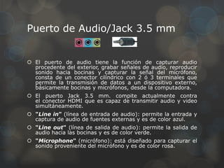 Puerto de Audio/Jack 3.5 mm


 El puerto de audio tiene la función de capturar audio
  procedente del exterior, grabar señales de audio, reproducir
  sonido hacia bocinas y capturar la señal del micrófono,
  consta de un conector cilíndrico con 2 ó 3 terminales que
  permite la transmisión de datos a un dispositivo externo,
  básicamente bocinas y micrófonos, desde la computadora.
 El puerto Jack 3.5 mm. compite actualmente contra
  el conector HDMI que es capaz de transmitir audio y video
  simultáneamente.
 "Line in" (línea de entrada de audio): permite la entrada y
  captura de audio de fuentes externas y es de color azul.
 "Line out" (línea de salida de audio): permite la salida de
  audio hacia las bocinas y es de color verde.
 "Microphone" (micrófono): está diseñado para capturar el
  sonido proveniente del micrófono y es de color rosa.
 