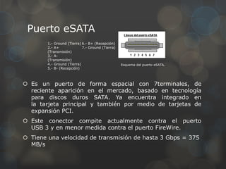 Puerto eSATA
        1.- Ground (Tierra) 6.- B+ (Recepción)
        2.- A+              7.- Ground (Tierra)
        (Transmisión)
        3.- A-
        (Transmisión)
        4.- Ground (Tierra)                       Esquema del puerto eSATA.
        5.- B- (Recepción)



 Es un puerto de forma espacial con 7terminales, de
  reciente aparición en el mercado, basado en tecnología
  para discos duros SATA. Ya encuentra integrado en
  la tarjeta principal y también por medio de tarjetas de
  expansión PCI.
 Este conector compite actualmente contra el puerto
  USB 3 y en menor medida contra el puerto FireWire.
 Tiene una velocidad de transmisión de hasta 3 Gbps = 375
  MB/s
 
