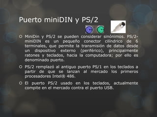 Puerto miniDIN y PS/2

 MiniDin y PS/2 se pueden considerar sinónimos. PS/2-
  miniDIN es un pequeño conector cilíndrico de 6
  terminales, que permite la transmisión de datos desde
  un dispositivo externo (periférico), principalmente
  ratones y teclados, hacia la computadora; por ello es
  denominado puerto.
 PS/2 remplazó al antiguo puerto PS/1 en los teclados a
  partir de que se lanzan al mercado los primeros
  procesadores Intel® 486.
 El puerto PS/2 usado en los teclados, actualmente
  compite en el mercado contra el puerto USB.
 