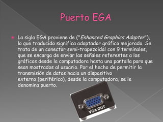    La sigla EGA proviene de ("Enhanced Graphics Adapter"),
    lo que traducido significa adaptador gráfico mejorado. Se
    trata de un conector semi-trapezoidal con 9 terminales,
    que se encarga de enviar las señales referentes a los
    gráficos desde la computadora hasta una pantalla para que
    sean mostrados al usuario. Por el hecho de permitir la
    transmisión de datos hacia un dispositivo
    externo (periférico), desde la computadora, se le
    denomina puerto.
 