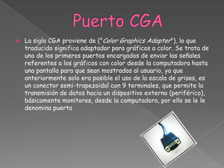    La sigla CGA proviene de ("Color Graphics Adapter"), lo que
    traducido significa adaptador para gráficos a color. Se trata de
    uno de los primeros puertos encargados de enviar las señales
    referentes a los gráficos con color desde la computadora hasta
    una pantalla para que sean mostrados al usuario, ya que
    anteriormente solo era posible el uso de la escala de grises, es
    un conector semi-trapezoidal con 9 terminales, que permite la
    transmisión de datos hacia un dispositivo externo (periférico),
    básicamente monitores, desde la computadora, por ello se le le
    denomina puerto
 