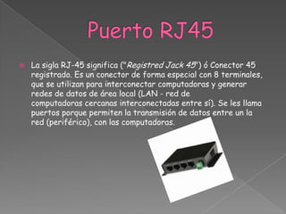    La sigla RJ-45 significa ("Registred Jack 45") ó Conector 45
    registrado. Es un conector de forma especial con 8 terminales,
    que se utilizan para interconectar computadoras y generar
    redes de datos de área local (LAN - red de
    computadoras cercanas interconectadas entre sí). Se les llama
    puertos porque permiten la transmisión de datos entre un la
    red (periférico), con las computadoras.
 