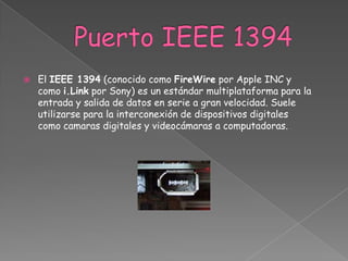    El IEEE 1394 (conocido como FireWire por Apple INC y
    como i.Link por Sony) es un estándar multiplataforma para la
    entrada y salida de datos en serie a gran velocidad. Suele
    utilizarse para la interconexión de dispositivos digitales
    como camaras digitales y videocámaras a computadoras.
 