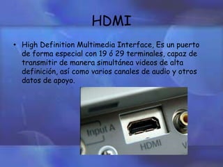 HDMI
• High Definition Multimedia Interface, Es un puerto
de forma especial con 19 ó 29 terminales, capaz de
transmitir de manera simultánea videos de alta
definición, así como varios canales de audio y otros
datos de apoyo.
 