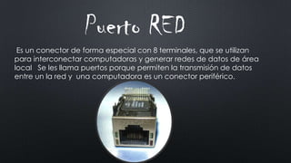 Puerto RED
Es un conector de forma especial con 8 terminales, que se utilizan
para interconectar computadoras y generar redes de datos de área
local Se les llama puertos porque permiten la transmisión de datos
entre un la red y una computadora es un conector periférico.
 