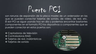 Puerto PCIson ranuras de expansión de la placa madre de un ordenador en las
que se pueden conectar tarjetas de sonido, de vídeo, de red, etc.
El slot PCI se sigue usando hoy en día y podemos encontrar bastantes
componentes en el formato PCI los dispositivos o componentes que se
pueden conectar en estos puertos son:
 Captadoras de televisión
 Controladoras RAID
 Tarjetas de red, inalámbricas
 Tarjetas de sonido
 