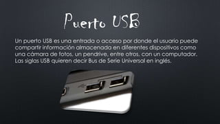 Un puerto USB es una entrada o acceso por donde el usuario puede
compartir información almacenada en diferentes dispositivos como
una cámara de fotos, un pendrive, entre otros, con un computador.
Las siglas USB quieren decir Bus de Serie Universal en inglés.
Puerto USB
 