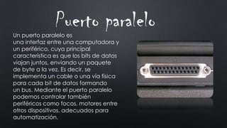 Un puerto paralelo es
una interfaz entre una computadora y
un periférico, cuya principal
característica es que los bits de datos
viajan juntos, enviando un paquete
de byte a la vez. Es decir, se
implementa un cable o una vía física
para cada bit de datos formando
un bus. Mediante el puerto paralelo
podemos controlar también
periféricos como focos, motores entre
otros dispositivos, adecuados para
automatización.
Puerto paralelo
 