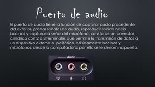 El puerto de audio tiene la función de capturar audio procedente
del exterior, grabar señales de audio, reproducir sonido hacia
bocinas y capturar la señal del micrófono, consta de un conector
cilíndrico con 2 o 3 terminales que permite la transmisión de datos a
un dispositivo externo o periférico, básicamente bocinas y
micrófonos, desde la computadora; por ello se le denomina puerto.
Puerto de audio
 