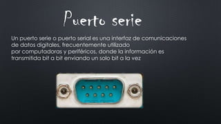Un puerto serie o puerto serial es una interfaz de comunicaciones
de datos digitales, frecuentemente utilizado
por computadoras y periféricos, donde la información es
transmitida bit a bit enviando un solo bit a la vez
Puerto serie
 