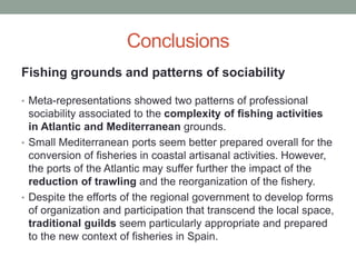 Conclusions
Fishing grounds and patterns of sociability
• Meta-representations showed two patterns of professional
sociability associated to the complexity of fishing activities
in Atlantic and Mediterranean grounds.
• Small Mediterranean ports seem better prepared overall for the
conversion of fisheries in coastal artisanal activities. However,
the ports of the Atlantic may suffer further the impact of the
reduction of trawling and the reorganization of the fishery.
• Despite the efforts of the regional government to develop forms
of organization and participation that transcend the local space,
traditional guilds seem particularly appropriate and prepared
to the new context of fisheries in Spain.
 