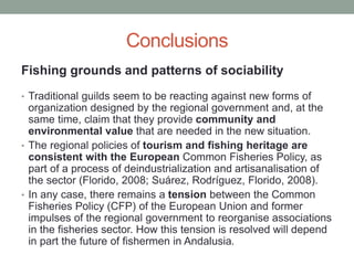 Conclusions
Fishing grounds and patterns of sociability
• Traditional guilds seem to be reacting against new forms of
organization designed by the regional government and, at the
same time, claim that they provide community and
environmental value that are needed in the new situation.
• The regional policies of tourism and fishing heritage are
consistent with the European Common Fisheries Policy, as
part of a process of deindustrialization and artisanalisation of
the sector (Florido, 2008; Suárez, Rodríguez, Florido, 2008).
• In any case, there remains a tension between the Common
Fisheries Policy (CFP) of the European Union and former
impulses of the regional government to reorganise associations
in the fisheries sector. How this tension is resolved will depend
in part the future of fishermen in Andalusia.
 