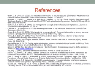 References
• Bodin, Ö. & Crona, B. (2009). The role of Social Networks in natural resource governance: What Relational
Patterns make a difference? Global Environmental Change, 19, 366-374.
• Brandes, U., Lerner. J., Lubbers, M.J., McCarty, C. & Molina, J.L. (2008). Visual Statistics for Collections of
Clustered Graphs. In 59 Proceedings of the IEEE Pacific Visualization Symposium (PacificVis'08), pp. 47-54.
IEEE Computer Society.
• Carlsson, L. & Berkes, F. (2005). Co-management: concepts and methodological implications. Journal of
Environmental Management, 75, 65-76.
• Carlsson, L., & Sandström, A. (2008). Network governance of the commons. International Journal of the
Commons, 2(1), 33–54.
• Crona, B. & Bodin, Ö. (2006). What you know is who you know? Communication patterns among resource
users as a prerequisite for co-management. Ecology and Society 11(2).
• Crona, B. & Bodin, Ö. (2010). Power Asymmetries in Small-Scale Fisheries: a Barrier to Governance
Transformability? Ecology and Society 15(4).
• Florido, D. (2008). Focusing on artisanal fleets in a new scenario: The case of Andalusia (Spain). Marine
Policy, 32, 1004-1012.
• García-Macías, A. (2013). Capital social relacional en enclaves de la industria del vestido en México. Tesis
Doctoral. Barcelona: Universidad Autónoma de Barcelona.
• Ictioterm (2013). Base de datos terminológicos y de identificación de especies pesqueras de las costas de
Andalucía: http://www.ictioterm.es
• McCarty, C. (2002). Structure in Personal Networks. Journal of Social Structure, 3, 1.
• Molina, J.L., Lerner, J. & Gómez-Mestres, Silvia (2008). Patrones de cambio de las redes personales de
inmigrantes en Cataluña. REDES. Revista Hispana para el Análisis de Redes Sociales, 15(4), 35-60.
• Prell, C., Reed, M., Racin, L. & Hubacek, K. (2010). Competing Structure, Competing Views: The Role of
Formal and Informal Social Structures in Shaping Stakeholder Perceptions. Ecology and Society, 15(4).
• Ruiz Ballesteros, E. & Valcuende, J.M. (2001). Asociacionismo y representatividad en el sector pesquero
andaluz. Sevilla: Consejería de Agricultura y Pesca, Junta de Andalucía.
• Suárez, J.L., Rodríguez, J.C. & Florido, D. (2008). The paradox of public participation in fisheries governance.
The rising number of actors and the devolution process. Marine Policy, 32, 319-325.
 