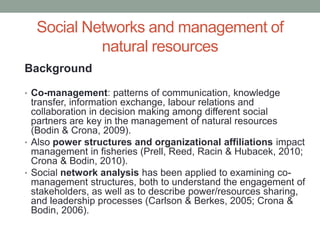 Social Networks and management of
natural resources
Background
• Co-management: patterns of communication, knowledge
transfer, information exchange, labour relations and
collaboration in decision making among different social
partners are key in the management of natural resources
(Bodin & Crona, 2009).
• Also power structures and organizational affiliations impact
management in fisheries (Prell, Reed, Racin & Hubacek, 2010;
Crona & Bodin, 2010).
• Social network analysis has been applied to examining co-
management structures, both to understand the engagement of
stakeholders, as well as to describe power/resources sharing,
and leadership processes (Carlson & Berkes, 2005; Crona &
Bodin, 2006).
 