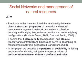 Social Networks and management of
natural resources
Aim
• Previous studies have explored the relationship between
diverse structural properties of networks and natural
resource management: network ties, network cohesion,
bonding and bridging ties, network position and core-periphery
configurations (Bodin & Crona, 2009; Crona & Bodin, 2006).
• It seems that heterogeneity (composition) and closure
(density and centralization) dimensions serve to describing co-
management networks (Carlsson & Sandström, 2008).
• In this paper, we describe the patterns of sociability in fishing
enclaves of Andalusia, using meta-representations of
collaboration between different professional roles.
 
