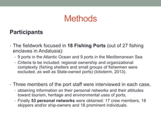 Methods
Participants
• The fieldwork focused in 18 Fishing Ports (out of 27 fishing
enclaves in Andalusia):
• 9 ports in the Atlantic Ocean and 9 ports in the Mediterranean Sea
• Criteria to be included: regional ownership and organizational
complexity (fishing shelters and small groups of fishermen were
excluded, as well as State-owned ports) (Ictioterm, 2013).
• Three members of the port staff were interviewed in each case,
• obtaining information on their personal networks and their attitudes
toward tourism, heritage and environmental uses of ports,
• Finally 53 personal networks were obtained: 17 crew members, 18
skippers and/or ship-owners and 18 prominent individuals.
 