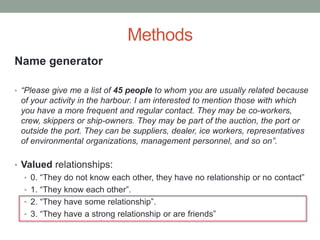 Methods
Name generator
• “Please give me a list of 45 people to whom you are usually related because
of your activity in the harbour. I am interested to mention those with which
you have a more frequent and regular contact. They may be co-workers,
crew, skippers or ship-owners. They may be part of the auction, the port or
outside the port. They can be suppliers, dealer, ice workers, representatives
of environmental organizations, management personnel, and so on”.
• Valued relationships:
• 0. “They do not know each other, they have no relationship or no contact”
• 1. “They know each other”.
• 2. “They have some relationship”.
• 3. “They have a strong relationship or are friends”
 