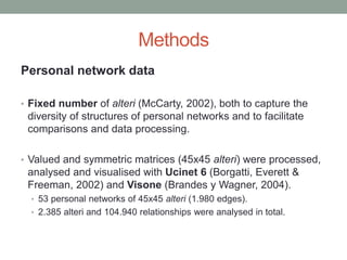 Methods
Personal network data
• Fixed number of alteri (McCarty, 2002), both to capture the
diversity of structures of personal networks and to facilitate
comparisons and data processing.
• Valued and symmetric matrices (45x45 alteri) were processed,
analysed and visualised with Ucinet 6 (Borgatti, Everett &
Freeman, 2002) and Visone (Brandes y Wagner, 2004).
• 53 personal networks of 45x45 alteri (1.980 edges).
• 2.385 alteri and 104.940 relationships were analysed in total.
 