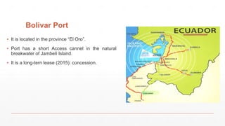 Bolivar Port
▪ It is located in the province “El Oro”.
▪ Port has a short Access cannel in the natural
breakwater of Jambelí Island.
▪ It is a long-tern lease (2015): concession.
 