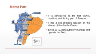 Manta Port
▪ It is considered as the first tourist,
maritime and fishing port of Ecuador.
▪ It has a geo-strategic location on the
shores of the Pacific Ocean.
▪ Since 2010, port authority manage and
operate the Port.
 