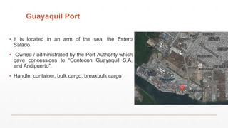 Guayaquil Port
▪ It is located in an arm of the sea, the Estero
Salado.
▪ Owned / administrated by the Port Authority which
gave concessions to “Contecon Guayaquil S.A.
and Andipuerto”.
▪ Handle: container, bulk cargo, breakbulk cargo
 