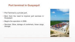 Port terminal in Guayaquil
▪ Port Terminal is a private port.
▪ Born from the need to improve port services in
Guayaquil.
▪ Begins the operation in 2006.
▪ Services: Stow, storage of containers, loose cargo
storage.
 