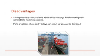 Disadvantages
▪ Some ports have shallow waters where ships converge thereby making them
vulnerable to maritime accidents.
▪ Ports are places where costly delays can occur, cargo could be damaged.
 