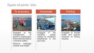 Types of ports: Use
Engaged to the
management of
goods or passengers
(international/nationa
l maritime traffic).
Receive: cabotage
vessels and height.
To business
Engaged in the
handling goods
related to industries
established in the
port area
Industrials
Engaged to handle
boats and specific
products of fishery
industry.
Fishing
 
