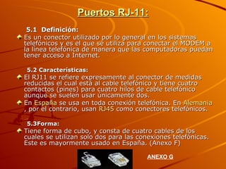 Puertos RJ-11: 5.1  Definición: Es un conector utilizado por lo general en los sistemas telefónicos y es el que se utiliza para conectar el MODEM a la línea telefónica de manera que las computadoras puedan tener acceso a Internet. 5.2 Características: El RJ11 se refiere expresamente al conector de medidas reducidas el cual está al cable telefónico y tiene cuatro contactos (pines) para cuatro hilos de cable telefónico aunque se suelen usar únicamente dos. En  España  se usa en toda conexión telefónica. En  Alemania , por el contrario, usan  RJ45  como conectores telefónicos. 5.3Forma: Tiene forma de cubo, y consta de cuatro cables de los cuales se utilizan solo dos para las conexiones telefónicas. Este es mayormente usado en España. (Anexo F) ANEXO G 