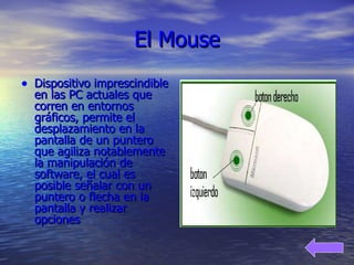 El Mouse Dispositivo imprescindible en las PC actuales que corren en entornos gráficos, permite el desplazamiento en la pantalla de un puntero que agiliza notablemente la manipulación de software, el cual es posible señalar con un puntero o flecha en la pantalla y realizar opciones   