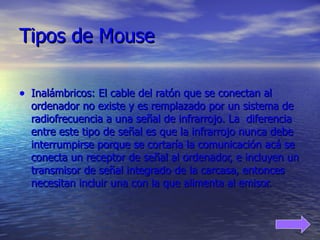 Tipos de Mouse Inalámbricos: El cable del ratón que se conectan al ordenador no existe y es remplazado por un sistema de radiofrecuencia a una señal de infrarrojo. La  diferencia entre este tipo de señal es que la infrarrojo nunca debe interrumpirse porque se cortaría la comunicación acá se conecta un receptor de señal al ordenador, e incluyen un transmisor de señal integrado de la carcasa, entonces necesitan incluir una con la que alimenta al emisor. 