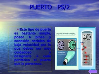 Este tipo de puerto es bastante simple, posee 6 pines y conexión seriales de baja velocidad por lo que debes ser muy cuidadoso y designarle a cada periférico el puerto que le pertenece. PUERTO  PS/2 