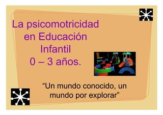 La psicomotricidad
en Educación
Infantil
0 – 3 años.
“Un mundo conocido, un
mundo por explorar”
 