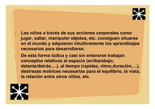 • Los niños a través de sus acciones corporales como
jugar, saltar, manipular objetos, etc. consiguen situarse
en el mundo y adquieren intuitivamente los aprendizajes
necesarios para desarrollarse.
• De esta forma lúdica y casi sin enterarse trabajan
conceptos relativos al espacio (arriba/abajo,
delante/detrás,…), al tiempo (rapidez, ritmo,duración,…),
destrezas motrices necesarias para el equilibrio, la vista,
la relación entre otros niños, etc.
 