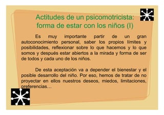 Actitudes de un psicomotricista:
forma de estar con los niños (I)
Es muy importante partir de un gran
autoconocimiento personal, saber los propios límites y
posibilidades, reflexionar sobre lo que hacemos y lo que
somos y después estar abiertos a la mirada y forma de ser
de todos y cada uno de los niños.
De esta aceptación va a depender el bienestar y el
posible desarrollo del niño. Por eso, hemos de tratar de no
proyectar en ellos nuestros deseos, miedos, limitaciones,
preferencias…
 