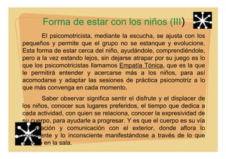 Forma de estar con los niños (III)
El psicomotricista, mediante la escucha, se ajusta con los
pequeños y permite que el grupo no se estanque y evolucione.
Esta forma de estar cerca del niño, ayudándole, comprendiéndole,
pero a la vez estando lejos, sin dejarse atrapar por su juego es lo
que los psicomotricistas llamamos Empatía Tónica, que es la que
le permitirá entender y acercarse más a los niños, para así
acomodarse y adaptar las sesiones de práctica psicomotriz a lo
que más convenga en cada momento.
Saber observar significa sentir el disfrute y el displacer de
los niños, conocer sus lugares preferidos, el tiempo que dedica a
cada actividad, con quien se relaciona, conocer la expresividad de
su cuerpo, para ayudarle a progresar. Y es que el cuerpo es su vía
de relación y comunicación con el exterior, donde aflora lo
consciente y lo inconsciente manifestándose a través de lo que
sucede en la sala.
 