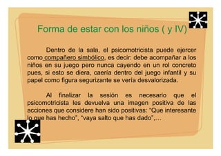 Forma de estar con los niños ( y IV)
Dentro de la sala, el psicomotricista puede ejercer
como compañero simbólico, es decir: debe acompañar a los
niños en su juego pero nunca cayendo en un rol concreto
pues, si esto se diera, caería dentro del juego infantil y su
papel como figura segurizante se vería desvalorizada.
Al finalizar la sesión es necesario que el
psicomotricista les devuelva una imagen positiva de las
acciones que considere han sido positivas: “Que interesante
lo que has hecho”, “vaya salto que has dado”,…
 