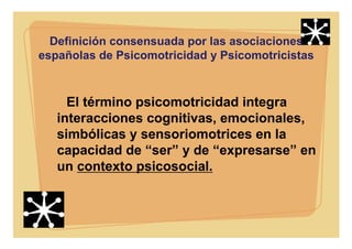 Definición consensuada por las asociaciones
españolas de Psicomotricidad y Psicomotricistas
El término psicomotricidad integra
interacciones cognitivas, emocionales,
simbólicas y sensoriomotrices en la
capacidad de “ser” y de “expresarse” en
un contexto psicosocial.
 