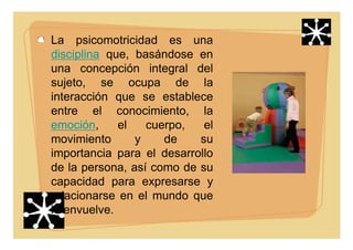 La psicomotricidad es una
disciplina que, basándose en
una concepción integral del
sujeto, se ocupa de la
interacción que se establece
entre el conocimiento, la
emoción, el cuerpo, el
movimiento y de su
importancia para el desarrollo
de la persona, así como de su
capacidad para expresarse y
relacionarse en el mundo que
lo envuelve.
 