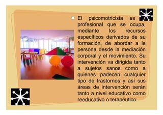 El psicomotricista es el
profesional que se ocupa,
mediante los recursos
específicos derivados de su
formación, de abordar a la
persona desde la mediación
corporal y el movimiento. Su
intervención va dirigida tanto
a sujetos sanos como a
quienes padecen cualquier
tipo de trastornos y así sus
áreas de intervención serán
tanto a nivel educativo como
reeducativo o terapéutico.
 