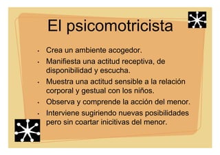 El psicomotricista
• Crea un ambiente acogedor.
• Manifiesta una actitud receptiva, de
disponibilidad y escucha.
• Muestra una actitud sensible a la relación
corporal y gestual con los niños.
• Observa y comprende la acción del menor.
• Interviene sugiriendo nuevas posibilidades
pero sin coartar inicitivas del menor.
 