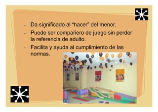 • Da significado al “hacer” del menor.
• Puede ser compañero de juego sin perder
la referencia de adulto.
• Facilita y ayuda al cumplimiento de las
normas.
 