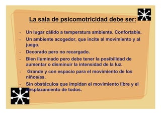 La sala de psicomotricidad debe ser:
• Un lugar cálido a temperatura ambiente. Confortable.
• Un ambiente acogedor, que incite al movimiento y al
juego.
• Decorado pero no recargado.
• Bien iluminado pero debe tener la posibilidad de
aumentar o disminuir la intensidad de la luz.
• Grande y con espacio para el movimiento de los
niños/as.
• Sin obstáculos que impidan el movimiento libre y el
desplazamiento de todos.
 