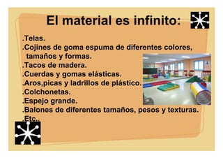 El material es infinito:
.Telas.
.Cojines de goma espuma de diferentes colores,
tamaños y formas.
.Tacos de madera.
.Cuerdas y gomas elásticas.
.Aros,picas y ladrillos de plástico.
.Colchonetas.
.Espejo grande.
.Balones de diferentes tamaños, pesos y texturas.
.Etc..
 