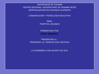 UNIVERSIDAD DE PANAMÁ
CENTRO REGIONAL UNIVERSITARIO DE PANAMÁ OESTE
ESPECIALIZACIÓN EN DOCENCIA SUPERIOR
COMUNICACIÓN Y TECNOLOGIA EDUCATIVA
TEMA:
PUERTOS, ADUANAS
PRESENTADO POR:
PEGGY MENDIETA
PRESENTADO A:
PROFESOR: LIC. MARCOS RAUL BOTACIO
LA CHORRERA,15 DE AGOSTO DE 2015.
 