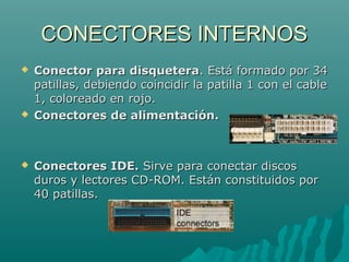 CONECTORES INTERNOSCONECTORES INTERNOS
 Conector para disqueteraConector para disquetera. Está formado por 34. Está formado por 34
patillas, debiendo coincidir la patilla 1 con el cablepatillas, debiendo coincidir la patilla 1 con el cable
1, coloreado en rojo.1, coloreado en rojo.
 Conectores de alimentación.Conectores de alimentación.
 Conectores IDE.Conectores IDE. Sirve para conectar discosSirve para conectar discos
duros y lectores CD-ROM. Están constituidos porduros y lectores CD-ROM. Están constituidos por
40 patillas.40 patillas.
 