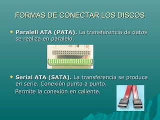 FORMAS DE CONECTAR LOS DISCOSFORMAS DE CONECTAR LOS DISCOS
 Paralell ATA (PATA).Paralell ATA (PATA). La transferencia de datosLa transferencia de datos
se realiza en paralelo.se realiza en paralelo.
 Serial ATA (SATA).Serial ATA (SATA). La transferencia se produceLa transferencia se produce
en serie. Conexión punto a punto.en serie. Conexión punto a punto.
Permite la conexión en caliente.Permite la conexión en caliente.
 